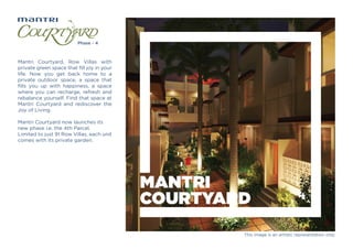 MANTRI
COURTYARD
Mantri Courtyard, Row Villas with
private green space that ﬁll joy in your
life. Now you get back home to a
private outdoor space, a space that
ﬁlls you up with happiness, a space
where you can recharge, refresh and
rebalance yourself. Find that space at
Mantri Courtyard and rediscover the
Joy of Living.
Mantri Courtyard now launches its
new phase i.e. the 4th Parcel.
Limited to just 91 Row Villas, each unit
comes with its private garden.
This image is an artistic representation only.
 