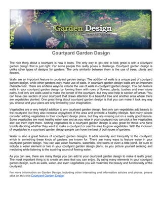 Courtyard Garden Design
The nice thing about a courtyard is how it looks. The only way to get one to look great is with a courtyard
garden design that is just right. For some people this really poses a challenge. Courtyard garden design is
unlike other types of designs for gardens. The only similarity between them is the use of trees, plants and
flowers.

Walls are an important feature in courtyard garden design. The addition of walls is a unique part of courtyard
garden design, while other gardens may make use of walls, in courtyard garden design walls are an important
characteristic. There are endless ways to include the use of walls in courtyard garden design. You can feature
walls in your courtyard garden design by forming them with rows of flowers, plants, bushes and even stone
paths. Not only are walls used to make the border of the courtyard, but they also help to section off areas. You
can have one section of your courtyard that draws attention to a beautiful tree and another area where there
are vegetables planted. One great thing about courtyard garden design is that you can make it look any way
you choose and your plans are only limited by your imagination.

Vegetables are a very helpful addition to any courtyard garden design. Not only can vegetables add beauty to
the courtyard, but they also increase enjoyment of the area and promote a healthy lifestyle. Not many people
consider adding vegetables to their courtyard design plans, but they are missing out on a really good feature.
Some vegetables are most healthy eaten raw and as you relax in your courtyard you can pick a few vegetables
and eat them right there. Adding vegetables to a courtyard garden design is also great for those who have
trouble deciding whether they want to make a courtyard or use the area to grow vegetables. With the inclusion
of vegetables in a courtyard garden design people can have the best of both types of gardens.

Water is also a great feature of courtyard garden designs. It adds serenity and tranquility to the courtyard,
which is something these kinds of gardens are known for. There are many ways to feature water in your
courtyard garden design. You can use water fountains, waterfalls, bird baths or even a little pond. Be sure to
include a water element or two in your courtyard garden design plans, as you picture yourself relaxing and
mediating while listening to the soothing sound of flowing water.

As you can see, there are many things you can add to your courtyard garden design to make it really great.
The most important thing is to create an area that you can enjoy. By using many elements in your courtyard
garden design, such as walls, water, and even vegetables you will maximize the beauty and functionality of the
courtyard.

For more information on Garden Design, including other interesting and informative articles and photos, please
click on this link:Courtyard Garden Design
 