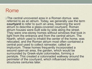 The central uncovered area in a Roman domus was
referred to as an atrium. Today, we generally use the term
courtyard to refer to such an area, reserving the word
atrium to describe a glass-covered courtyard. Roman
atrium houses were built side by side along the street.
They were one-storey homes without windows that took in
light from the entrance and from the central atrium. The
hearth, which used to inhabit the center of the home, was
relocated, and the Roman atrium most often contained a
central pool used to collect rainwater, called an
impluvium. These homes frequently incorporated a
second open-air area, the garden, which would be
surrounded by Greek-style colonnades, forming a
peristyle. This created a colonnaded walkway around the
perimeter of the courtyard, which influenced monastic
structures centuries later.
Rome
 