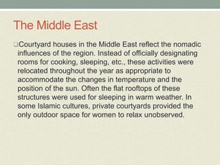 The Middle East
Courtyard houses in the Middle East reflect the nomadic
influences of the region. Instead of officially designating
rooms for cooking, sleeping, etc., these activities were
relocated throughout the year as appropriate to
accommodate the changes in temperature and the
position of the sun. Often the flat rooftops of these
structures were used for sleeping in warm weather. In
some Islamic cultures, private courtyards provided the
only outdoor space for women to relax unobserved.
 
