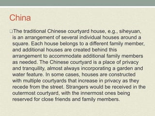 China
The traditional Chinese courtyard house, e.g., siheyuan,
is an arrangement of several individual houses around a
square. Each house belongs to a different family member,
and additional houses are created behind this
arrangement to accommodate additional family members
as needed. The Chinese courtyard is a place of privacy
and tranquility, almost always incorporating a garden and
water feature. In some cases, houses are constructed
with multiple courtyards that increase in privacy as they
recede from the street. Strangers would be received in the
outermost courtyard, with the innermost ones being
reserved for close friends and family members.
 