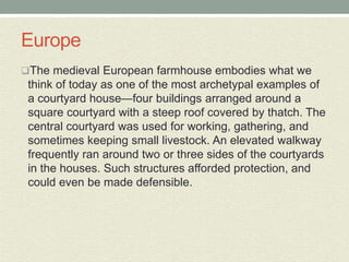 Europe
The medieval European farmhouse embodies what we
think of today as one of the most archetypal examples of
a courtyard house—four buildings arranged around a
square courtyard with a steep roof covered by thatch. The
central courtyard was used for working, gathering, and
sometimes keeping small livestock. An elevated walkway
frequently ran around two or three sides of the courtyards
in the houses. Such structures afforded protection, and
could even be made defensible.
 