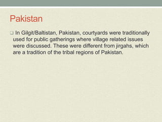 Pakistan
 In Gilgit/Baltistan, Pakistan, courtyards were traditionally
used for public gatherings where village related issues
were discussed. These were different from jirgahs, which
are a tradition of the tribal regions of Pakistan.
 