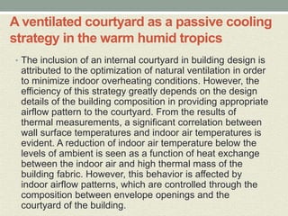 A ventilated courtyard as a passive cooling
strategy in the warm humid tropics
• The inclusion of an internal courtyard in building design is
attributed to the optimization of natural ventilation in order
to minimize indoor overheating conditions. However, the
efficiency of this strategy greatly depends on the design
details of the building composition in providing appropriate
airflow pattern to the courtyard. From the results of
thermal measurements, a significant correlation between
wall surface temperatures and indoor air temperatures is
evident. A reduction of indoor air temperature below the
levels of ambient is seen as a function of heat exchange
between the indoor air and high thermal mass of the
building fabric. However, this behavior is affected by
indoor airflow patterns, which are controlled through the
composition between envelope openings and the
courtyard of the building.
 