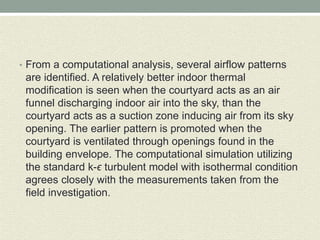 • From a computational analysis, several airflow patterns
are identified. A relatively better indoor thermal
modification is seen when the courtyard acts as an air
funnel discharging indoor air into the sky, than the
courtyard acts as a suction zone inducing air from its sky
opening. The earlier pattern is promoted when the
courtyard is ventilated through openings found in the
building envelope. The computational simulation utilizing
the standard k-ϵ turbulent model with isothermal condition
agrees closely with the measurements taken from the
field investigation.
 