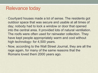 Relevance today
• Courtyard houses made a lot of sense. The residents got
outdoor space that was secure and usable at all times of
day; nobody had to lock a window or door that opened
into the central area. It provided lots of natural ventilation.
The roofs were often used for rainwater collection. They
have kept people appropriately warm and cool without
high technology- for 4,500 years.
• Now, according to the Wall Street Journal, they are all the
rage again, for many of the same reasons that the
Romans loved them 2000 years ago.
 