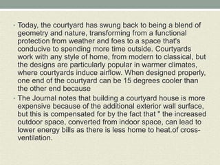 • Today, the courtyard has swung back to being a blend of
geometry and nature, transforming from a functional
protection from weather and foes to a space that's
conducive to spending more time outside. Courtyards
work with any style of home, from modern to classical, but
the designs are particularly popular in warmer climates,
where courtyards induce airflow. When designed properly,
one end of the courtyard can be 15 degrees cooler than
the other end because
• The Journal notes that building a courtyard house is more
expensive because of the additional exterior wall surface,
but this is compensated for by the fact that " the increased
outdoor space, converted from indoor space, can lead to
lower energy bills as there is less home to heat.of cross-
ventilation.
 