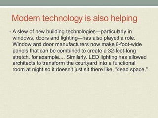Modern technology is also helping
• A slew of new building technologies—particularly in
windows, doors and lighting—has also played a role.
Window and door manufacturers now make 8-foot-wide
panels that can be combined to create a 32-foot-long
stretch, for example.... Similarly, LED lighting has allowed
architects to transform the courtyard into a functional
room at night so it doesn't just sit there like, "dead space,"
 