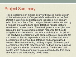 Project Summary
• This development of thirteen courtyard houses makes up part
of the redevelopment of surplus defense land known as Fort
Dorset in Wellington’s Seatoun and includes a new primary
school for the suburb. The courtyard houses are surrounded by
a number of detached and semi-detached houses that are
stand-alone developments. The development master plan was
created to provide a complete design response for the site
using both architecture and landscape architecture disciplines.
The courtyard development was comprehensively designed for
the center of the site to provide a catalyst for the stand alone
development of surrounding detached and semidetached
houses. The interconnecting building shapes of the courtyard
development alternate between single and two storey buildings
that shape and shelter private courtyards. The houses, their
garden walls and planting provide a staggered edge that adds
character to the surrounding public lanes.
 
