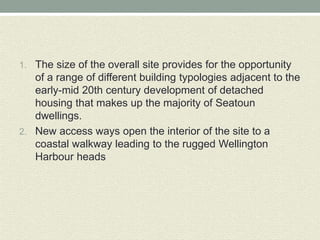 1. The size of the overall site provides for the opportunity
of a range of different building typologies adjacent to the
early-mid 20th century development of detached
housing that makes up the majority of Seatoun
dwellings.
2. New access ways open the interior of the site to a
coastal walkway leading to the rugged Wellington
Harbour heads
 