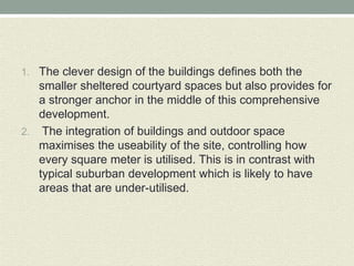 1. The clever design of the buildings defines both the
smaller sheltered courtyard spaces but also provides for
a stronger anchor in the middle of this comprehensive
development.
2. The integration of buildings and outdoor space
maximises the useability of the site, controlling how
every square meter is utilised. This is in contrast with
typical suburban development which is likely to have
areas that are under-utilised.
 