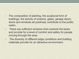 1. The composition of planting, the sculptural form of
buildings, the activity of screens, gates, garage doors,
doors and windows all positively contribute to the public
realm.
2. There are sufficient windows that overlook the lanes
and provide for a level of comfort and safety for people
moving through the area.
3. The diversity of different edge conditions and building
materials provide for an attractive environment.
 