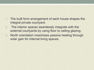 1. The built form arrangement of each house shapes the
integral private courtyard.
2. The interior spaces seamlessly integrate with the
external courtyards by using floor to ceiling glazing.
3. North orientation maximises passive heating through
solar gain for internal living spaces.
 
