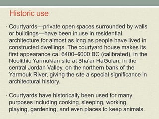 Historic use
• Courtyards—private open spaces surrounded by walls
or buildings—have been in use in residential
architecture for almost as long as people have lived in
constructed dwellings. The courtyard house makes its
first appearance ca. 6400–6000 BC (calibrated), in the
Neolithic Yarmukian site at Sha'ar HaGolan, in the
central Jordan Valley, on the northern bank of the
Yarmouk River, giving the site a special significance in
architectural history.
• Courtyards have historically been used for many
purposes including cooking, sleeping, working,
playing, gardening, and even places to keep animals.
 
