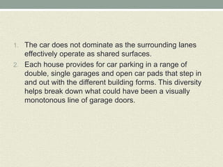 1. The car does not dominate as the surrounding lanes
effectively operate as shared surfaces.
2. Each house provides for car parking in a range of
double, single garages and open car pads that step in
and out with the different building forms. This diversity
helps break down what could have been a visually
monotonous line of garage doors.
 