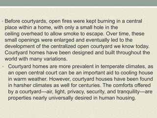 • Before courtyards, open fires were kept burning in a central
place within a home, with only a small hole in the
ceiling overhead to allow smoke to escape. Over time, these
small openings were enlarged and eventually led to the
development of the centralized open courtyard we know today.
Courtyard homes have been designed and built throughout the
world with many variations.
• Courtyard homes are more prevalent in temperate climates, as
an open central court can be an important aid to cooling house
in warm weather. However, courtyard houses have been found
in harsher climates as well for centuries. The comforts offered
by a courtyard—air, light, privacy, security, and tranquility—are
properties nearly universally desired in human housing.
 