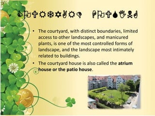 COURTYARD HOUSING
• The courtyard, with distinct boundaries, limited
access to other landscapes, and manicured
plants, is one of the most controlled forms of
landscape, and the landscape most intimately
related to buildings.
• The courtyard house is also called the atrium
house or the patio house.
 