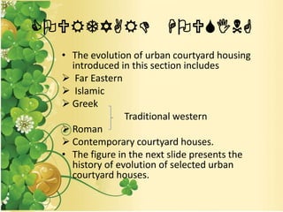 COURTYARD HOUSING
• The evolution of urban courtyard housing
introduced in this section includes
 Far Eastern
 Islamic
 Greek
Traditional western
 Roman
 Contemporary courtyard houses.
• The figure in the next slide presents the
history of evolution of selected urban
courtyard houses.
 