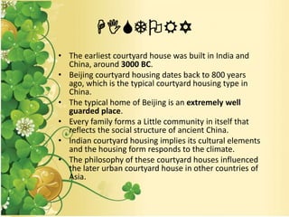 HISTORY
• The earliest courtyard house was built in India and
China, around 3000 BC.
• Beijing courtyard housing dates back to 800 years
ago, which is the typical courtyard housing type in
China.
• The typical home of Beijing is an extremely well
guarded place.
• Every family forms a Little community in itself that
reflects the social structure of ancient China.
• Indian courtyard housing implies its cultural elements
and the housing form responds to the climate.
• The philosophy of these courtyard houses influenced
the later urban courtyard house in other countries of
Asia.
 