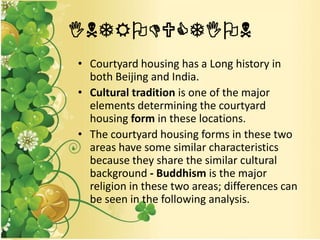 INTRODUCTION
• Courtyard housing has a Long history in
both Beijing and India.
• Cultural tradition is one of the major
elements determining the courtyard
housing form in these locations.
• The courtyard housing forms in these two
areas have some similar characteristics
because they share the similar cultural
background - Buddhism is the major
religion in these two areas; differences can
be seen in the following analysis.
 