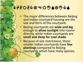 CHARACTERISTICS
• The major differences between Beijing
and Indian courtyard housing are the
size and form of the courtyard.
• Beijing courtyards are wide and big
enough to allow sunlight into rooms
directly, while Indian courtyards are
small and deep for cool shade.
• Because of size restrictions, these
smaller Indian courtyards have few
plantings compared to Beijing
courtyards which have many species.
 