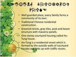 BEIJING COURTYARD
HOUSE
• Well guarded place, every family forms a
community of its own.
• Traditional Chinese residential
construction.
• Greenish bricks, gray tiles, post-and-beam
structure with masonry panels.
• One-storey courtyard housing called Hu-
Tung house.
• Hu-Tung is a residential street which is
formed by the outside walls of courtyard
houses and links up with traffic routes.
 