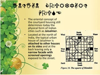 INDIAN COURTYARD
HOUSE
• The oriental concept of
the courtyard housing still
determines today the
physical form of Indian
cities such as Jaisalmer.
• Located at the north of
India, the typical urban
house of Jaisalmer is
attached to other houses
on its sides and at the
back leaving only a
narrow facade with
screened openings
exposed to the street.
 