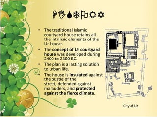 HISTORY
• The traditional Islamic
courtyard house retains all
the intrinsic elements of the
Ur house.
• The concept of Ur courtyard
house was developed during
2400 to 2300 BC.
• The plan is a lasting solution
to urban life.
• The house is insulated against
the bustle of the
street, defended against
marauders, and protected
against the fierce climate.
City of Ur
 