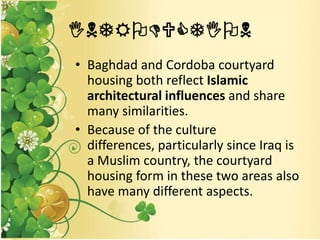 INTRODUCTION
• Baghdad and Cordoba courtyard
housing both reflect Islamic
architectural influences and share
many similarities.
• Because of the culture
differences, particularly since Iraq is
a Muslim country, the courtyard
housing form in these two areas also
have many different aspects.
 