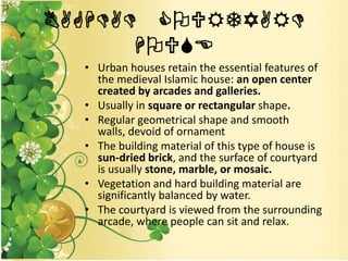 BAGHDAD COURTYARD
HOUSE
• Urban houses retain the essential features of
the medieval Islamic house: an open center
created by arcades and galleries.
• Usually in square or rectangular shape.
• Regular geometrical shape and smooth
walls, devoid of ornament
• The building material of this type of house is
sun-dried brick, and the surface of courtyard
is usually stone, marble, or mosaic.
• Vegetation and hard building material are
significantly balanced by water.
• The courtyard is viewed from the surrounding
arcade, where people can sit and relax.
 
