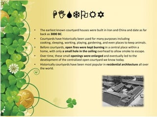 HISTORY
• The earliest known courtyard houses were built in Iran and China and date as far
back as 3000 BC.
• Courtyards have historically been used for many purposes including
cooking, sleeping, working, playing, gardening, and even places to keep animals.
• Before courtyards, open fires were kept burning in a central place within a
home, with only a small hole in the ceiling overhead to allow smoke to escape.
• Over time, these small openings were enlarged and eventually led to the
development of the centralized open courtyard we know today.
• Historically courtyards have been most popular in residential architecture all over
the world.
 