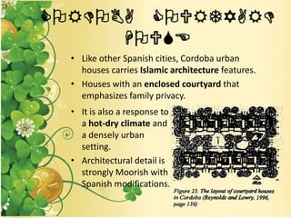 CORDOBA COURTYARD
HOUSE
• Like other Spanish cities, Cordoba urban
houses carries Islamic architecture features.
• Houses with an enclosed courtyard that
emphasizes family privacy.
• It is also a response to
a hot-dry climate and
a densely urban
setting.
• Architectural detail is
strongly Moorish with
Spanish modifications.
 