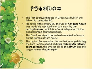 HISTORY
• The first courtyard house in Greek was built in the
4th or 5th centuries BC.
• From the fifth century BC, the Greek hall-type house
was gradually replaced in urban areas by the
peristyle house, which is a Greek adaptation of the
oriental urban courtyard house.
• The Greek courtyard house had a marked influence
on the Roman atrium house.
• The typical Roman urban house that emerged during
the Late Roman period had two rectangular interior
court gardens, the smaller called the atrium and the
Larger named the peristyle.
 