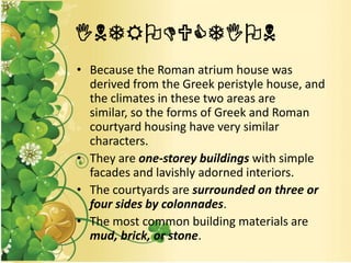 INTRODUCTION
• Because the Roman atrium house was
derived from the Greek peristyle house, and
the climates in these two areas are
similar, so the forms of Greek and Roman
courtyard housing have very similar
characters.
• They are one-storey buildings with simple
facades and lavishly adorned interiors.
• The courtyards are surrounded on three or
four sides by colonnades.
• The most common building materials are
mud, brick, or stone.
 