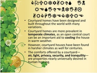 COURTYARDS IN
RESIDENTIAL
ARCHITECTURE
• Courtyard homes have been designed and
built throughout the world with many
variations.
• Courtyard homes are more prevalent in
temperate climates, as an open central court
can be an important aid to cooling the house
in warm weather.
• However, courtyard houses have been found
in harsher climates as well for centuries.
• The comforts offered by a courtyard—
air, light, privacy, security, and tranquility—
are properties nearly universally desired in
human housing.
 