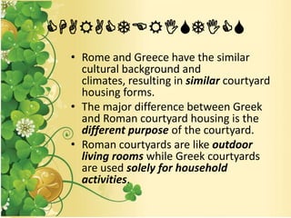 CHARACTERISTICS
• Rome and Greece have the similar
cultural background and
climates, resulting in similar courtyard
housing forms.
• The major difference between Greek
and Roman courtyard housing is the
different purpose of the courtyard.
• Roman courtyards are like outdoor
living rooms while Greek courtyards
are used solely for household
activities.
 