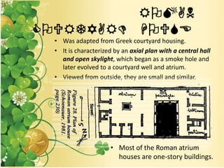 ROMAN
COURTYARD HOUSE
• Was adapted from Greek courtyard housing.
• It is characterized by an axial plan with a central hall
and open skylight, which began as a smoke hole and
later evolved to a courtyard well and atrium.
• Viewed from outside, they are small and similar.
• Most of the Roman atrium
houses are one-story buildings.
 