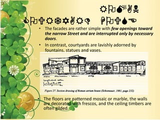 ROMAN
COURTYARD HOUSE
• The facades are rather simple with few openings toward
the narrow Street and are interrupted only by necessary
doors.
• In contrast, courtyards are lavishly adorned by
fountains, statues and vases.
• The floors are patterned mosaic or marble, the walls
are decorated with frescos, and the ceiling timbers are
often gilded.
 