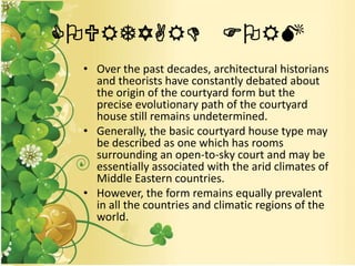 COURTYARD FORM
• Over the past decades, architectural historians
and theorists have constantly debated about
the origin of the courtyard form but the
precise evolutionary path of the courtyard
house still remains undetermined.
• Generally, the basic courtyard house type may
be described as one which has rooms
surrounding an open-to-sky court and may be
essentially associated with the arid climates of
Middle Eastern countries.
• However, the form remains equally prevalent
in all the countries and climatic regions of the
world.
 