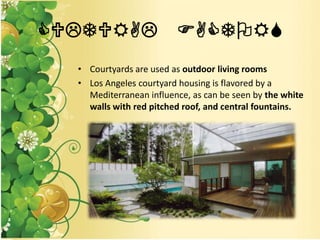 CULTURAL FACTORS
• Courtyards are used as outdoor living rooms
• Los Angeles courtyard housing is flavored by a
Mediterranean influence, as can be seen by the white
walls with red pitched roof, and central fountains.
 