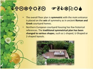 CULTURAL FACTORS
• The overall floor plan is symmetric with the main entrance
is placed on the axis of symmetry as in ancient Roman and
Greek courtyard homes.
• Northern European courtyard housing has few historical
references. The traditional symmetrical plan has been
changed to various shapes, such as L-shaped, U-Shaped or
2-shaped layouts.
 