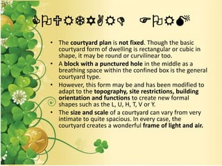 COURTYARD FORM
• The courtyard plan is not fixed. Though the basic
courtyard form of dwelling is rectangular or cubic in
shape, it may be round or curvilinear too.
• A block with a punctured hole in the middle as a
breathing space within the confined box is the general
courtyard type.
• However, this form may be and has been modified to
adapt to the topography, site restrictions, building
orientation and functions to create new formal
shapes such as the L, U, H, T, V or Y.
• The size and scale of a courtyard can vary from very
intimate to quite spacious. In every case, the
courtyard creates a wonderful frame of light and air.
 