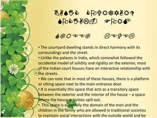 BASIC COURTYARD
SOCIAL- FORM
STREET LEVEL
• The courtyard dwelling stands in direct harmony with its
surroundings and the street.
• Unlike the palaces in India, which somewhat followed the
occidental model of solidity and rigidity on the exterior, most
of the Indian court houses have an interactive relationship with
the streets.
• We can note that in most of these houses, there is a platform
or sitting space next to the main entrance door.
• It is essentially this space that acts as a transitory space
between the exterior and the interior of the house – a space
where the house activities spill out.
• This space is especially the domain of the men and the
children in the family who are allowed in traditional societies
to maintain social interactions with the outside world and be
 