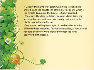 • Usually the number of openings on the street side is
limited since the private life of the interior court, which is
the female domain of the house, is highly guarded.
•Therefore, the daily peddlers, weavers, dyers, traveling
artisans, barbers and so on are usually restricted to this
platform outside the house.
•Only traders selling items specific to the ladies use like
different dress materials, fashion accessories, tailors, utensil
vendors and so on were allowed to enter the inner
courtyard of the house.
 