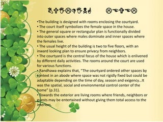 BUILDING LEVEL
•The building is designed with rooms enclosing the courtyard.
• The court itself symbolizes the female space in the house.
• The general square or rectangular plan is functionally divided
into outer spaces where males dominate and inner spaces where
the females live.
• The usual height of the building is two to five floors, with an
inward looking plan to ensure privacy from neighbors.
• The courtyard is the central focus of the house which is enlivened
by different daily activities. The rooms around the court are used
for various functions.
• Randhawa explains that, “The courtyard ordered other spaces by
context in an abode where space was not rigidly fixed but could be
adaptable depending on the time of day, season and exigency…It
was the spatial, social and environmental control center of the
home” (p.31).
• Towards the exterior are living rooms where friends, neighbors or
guests may be entertained without giving them total access to the
interiors.
 