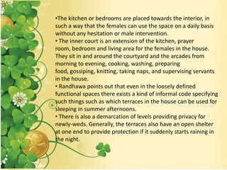 •The kitchen or bedrooms are placed towards the interior, in
such a way that the females can use the space on a daily basis
without any hesitation or male intervention.
• The inner court is an extension of the kitchen, prayer
room, bedroom and living area for the females in the house.
They sit in and around the courtyard and the arcades from
morning to evening, cooking, washing, preparing
food, gossiping, knitting, taking naps, and supervising servants
in the house.
• Randhawa points out that even in the loosely defined
functional spaces there exists a kind of informal code specifying
such things such as which terraces in the house can be used for
sleeping in summer afternoons.
• There is also a demarcation of levels providing privacy for
newly-weds. Generally, the terraces also have an open shelter
at one end to provide protection if it suddenly starts raining in
the night.
 