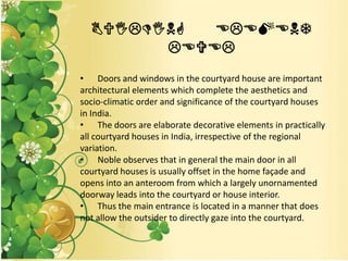 BUILDING ELEMENT
LEVEL
• Doors and windows in the courtyard house are important
architectural elements which complete the aesthetics and
socio-climatic order and significance of the courtyard houses
in India.
• The doors are elaborate decorative elements in practically
all courtyard houses in India, irrespective of the regional
variation.
• Noble observes that in general the main door in all
courtyard houses is usually offset in the home façade and
opens into an anteroom from which a largely unornamented
doorway leads into the courtyard or house interior.
• Thus the main entrance is located in a manner that does
not allow the outsider to directly gaze into the courtyard.
 