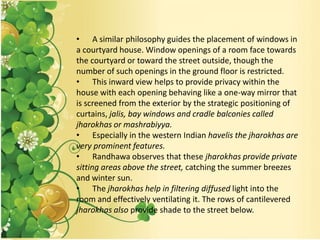 • A similar philosophy guides the placement of windows in
a courtyard house. Window openings of a room face towards
the courtyard or toward the street outside, though the
number of such openings in the ground floor is restricted.
• This inward view helps to provide privacy within the
house with each opening behaving like a one-way mirror that
is screened from the exterior by the strategic positioning of
curtains, jalis, bay windows and cradle balconies called
jharokhas or mashrabiyya.
• Especially in the western Indian havelis the jharokhas are
very prominent features.
• Randhawa observes that these jharokhas provide private
sitting areas above the street, catching the summer breezes
and winter sun.
• The jharokhas help in filtering diffused light into the
room and effectively ventilating it. The rows of cantilevered
jharokhas also provide shade to the street below.
 