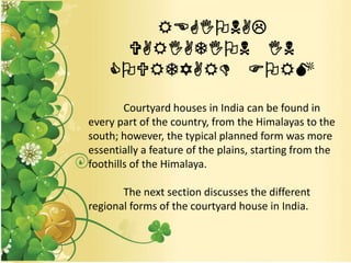 REGIONAL
VARIATION IN
COURTYARD FORM
Courtyard houses in India can be found in
every part of the country, from the Himalayas to the
south; however, the typical planned form was more
essentially a feature of the plains, starting from the
foothills of the Himalaya.
The next section discusses the different
regional forms of the courtyard house in India.
 