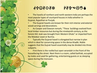 GUJARAT HAVELIS
• The havelis of northern and north-western India are perhaps the
most popular types of courtyard houses in India whether in
Gujarat, Rajasthan or Punjab.
• The Gujarat havelis are known for their rich interior and exterior
wood carvings and decorations.
• As Cooper and Dawson remark, “These buildings evolved from
local timber resources but during the nineteenth century, as the
forests fell, teak was brought from Western Ghats” or imported from
the Malabar coast or Burma.
• Typically the Gujarat haveli is elongated but narrow in plan
which is ideal for conserving space in the dense khadki. Noble
suggests that the Gujrati haveli essentially may be divided into three
subparts.
• First there is the roofed but open verandah in the front of the
housefacing the street. Next there is a room, called baithak, occupied
by males and used for gathering, entertaining guests or as sleeping
space during the monsoon.
 